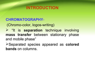 INTRODUCTION
CHROMATOGRAPHY-
(Chromo-color, logos-writing)
 “It is separation technique involving
mass transfer between stationary phase
and mobile phase”
Separated species appeared as colored
bands on columns.
 