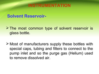 INSTRUMENTATION
Solvent Reservoir-
 The most common type of solvent reservoir is
glass bottle.
 Most of manufacturers supply these bottles with
special caps, tubing and filters to connect to the
pump inlet and so the purge gas (Helium) used
to remove dissolved air.
 
