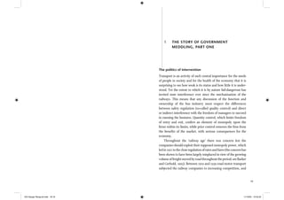 19
The politics of intervention
Transport is an activity of such central importance for the needs
of people in society and for the health of the economy that it is
surprising to see how weak is its status and how little it is under-
stood. Yet the extent to which it is by nature fail-dangerous has
invited state interference ever since the mechanisation of the
railways. This means that any discussion of the function and
ownership of the bus industry must respect the differences
between safety regulation (so-called quality control) and direct
or indirect interference with the freedom of managers to succeed
in running the business. Quantity control, which limits freedom
of entry and exit, confers an element of monopoly upon the
ﬁrms within its limits, while price control removes the ﬁrm from
the beneﬁts of the market, with serious consequences for the
economy.
Throughout the ‘railway age’ there was concern lest the
companies should exploit their supposed monopoly power, which
ledin1921tothecloseregulationofratesandfares(theconcernhas
been shown to have been largely misplaced in view of the growing
volume of freight moved by road throughout the period; see Barker
and Gerhold, 1993). Between 1919 and 1939 road motor transport
subjected the railway companies to increasing competition, and
1 THE STORY OF GOVERNMENT
MEDDLING, PART ONE
IEA Danger Rereg bk.indb 18-19IEA Danger Rereg bk.indb 18-19 11/10/05 10:43:2511/10/05 10:43:25
 