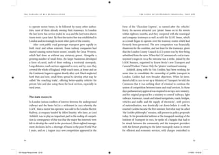 the dangers of bus re-regulation
22 23
th e story of gover nment med d l ing, part on e
to operate motor buses, to be followed by many other author-
ities, most of them already owning their tramways. In London
the last horse bus service ended in 1914 and the last horse-drawn
trams went a year later. By then the motor bus was established in
London and increasingly in most other parts of the country.
After 1918 public road passenger transport grew rapidly in
both rural and urban contexts. Some railway companies had
started running motor buses sooner, notably the Great Western,
which had done so without any statutory power. Alongside a
growing number of small ﬁrms, the larger businesses developed
a form of cartel, each of them seeking a territorial monopoly.
Long-distance coach services appeared in 1925 and by 1930 they
covered the whole of England, while coach tours, at home and on
the Continent, began to appear shortly after 1918. Much neglected
both then and now, small ﬁrms spread to develop what may be
called ‘the coaching trade’, offering better-quality vehicles for
private hire and also using them for local services, especially in
rural areas.
The state moves in
In London various conﬂicts of interest between the underground
railways and the buses led to a settlement in 1912 whereby the
LGOC, then a motor bus operator, was sold to the London Electric
Railway, a company headed by Alfred Stanley, who later, as Lord
Ashﬁeld, was to play an important part in the ending of competi-
tion (a consequence of this was that the major bus interests were
left to develop the cartel in the provinces). Short-sighted manage-
ment decisions led to a shortage of buses in the post-World War
I years, and on 5 August 1922 new competition appeared in the
form of the ‘Chocolate Express’, so named after the vehicles’
livery. Its success attracted 500 ‘pirate’ buses on to the streets
within eighteen months, and they competed with the municipal
and company tramways as well as with the LGOC buses, which
as a result began to operate over the tramway routes which had
formerly been protected. The new competition was ﬁnancially
disastrous for the combine, and not least for the tramways, given
that the London County Council (LCC) system was by then being
subsidised from the rates. When the LCC announced a cut in tram-
waymen’s wages in 1924 the outcome was a strike, joined by the
LGOC busmen, organised by Ernest Bevin’s new Transport and
General Workers’ Union. Only the ‘pirates’ continued running.
Ashﬁeld, along with Sir Eric Geddes, had been working for
some time to consolidate the ownership of public transport in
London. Geddes had even broader objectives. When he intro-
duced a bill in 1919 to set up a Ministry of Transport he told the
Commons that it was nothing short of criminal to continue the
system of competition between trams and road services. In those
daysparliamentaryapprovalwasrequiredtosetupanewministry,
and his original proposal for a ministry to control ‘railways, light
railways, tramways, canals and inland navigations, roads, bridges,
vehicles and trafﬁc and the supply of electricity’, with powers
of nationalisation, was drastically cut down before it could be
enacted. Geddes became the ﬁrst minister, but what may be called
‘the Geddes philosophy’ remains, still present in policy proposals
today. In his presidential address at the inaugural meeting of the
Institute of Transport in 1920, he spoke of a bargain that had to
be struck between the community and the transport providers
with the former granting to the latter monopoly status in return
for efﬁcient and economic services, with charges controlled to
IEA Danger Rereg bk.indb 22-23IEA Danger Rereg bk.indb 22-23 11/10/05 10:43:2511/10/05 10:43:25
 