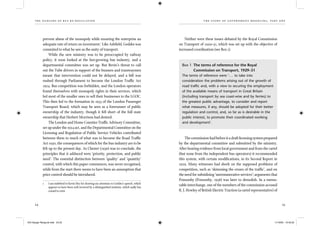 the dangers of bus re-regulation
24 25
th e story of gover nment med d l ing, part on e
prevent abuse of the monopoly while ensuring the enterprise an
adequate rate of return on investment.1
Like Ashﬁeld, Geddes was
commited to what he saw as the unity of transport.
While the new ministry was to be preoccupied by railway
policy, it soon looked at the fast-growing bus industry, and a
departmental committee was set up. But Bevin’s threat to call
out the Tube drivers in support of the busmen and tramwaymen
meant that intervention could not be delayed, and a bill was
rushed through Parliament to become the London Trafﬁc Act
1924. Bus competition was forbidden, and the London operators
found themselves with monopoly rights in their services, which
led most of the smaller ones to sell their businesses to the LGOC.
This then led to the formation in 1933 of the London Passenger
Transport Board, which may be seen as a forerunner of public
ownership of the industry, though it fell short of the full state
ownership that Herbert Morrison had desired.
The London and Home Counties Trafﬁc Advisory Committee,
set up under the 1924 act, and the Departmental Committee on the
Licensing and Regulation of Public Service Vehicles contributed
between them to much of what was to become the Road Trafﬁc
Act 1930, the consequences of which for the bus industry are to be
felt up to the present day. As Chester (1936) was to conclude, the
principles that it adduced were ‘priority, protection, and public
need’. The essential distinction between ‘quality’ and ‘quantity’
control, with which this paper commences, was never recognised,
while from the start there seems to have been an assumption that
price control should be introduced.
1 I am indebted to Kevin Hey for drawing my attention to Geddes’s speech, which
appears to have been well received by a distinguished institute, which sadly has
ceased to exist.
Neither were these issues debated by the Royal Commission
on Transport of 1929–31, which was set up with the objective of
increased coordination (see Box 1).
Box 1 The terms of reference for the Royal
Commission on Transport, 1929–31
The terms of reference were ‘... to take into
consideration the problems arising out of the growth of
road trafﬁc and, with a view to securing the employment
of the available means of transport in Great Britain
(including transport by sea coast-wise and by ferries) to
the greatest public advantage, to consider and report
what measures, if any, should be adopted for their better
regulation and control, and, so far as is desirable in the
public interest, to promote their coordinated working
and development’.
Thecommissionhadbeforeitadraftlicensingsystemprepared
by the departmental committee and submitted by the ministry.
After hearing evidence from local government and from the cartel
(but none from the independent bus operators) it recommended
this system, with certain modiﬁcations, in its Second Report in
1929. Many witnesses had dwelt on the supposed problems of
competition, such as ‘skimming the cream of the trafﬁc’, and on
the need for subsidising ‘unremunerative services’; arguments that
Ponsonby (Ponsonby, 1958) was later to demolish. In a memo-
rable interchange, one of the members of the commission accused
R. J. Howley of British Electric Traction (a cartel representative) of
IEA Danger Rereg bk.indb 24-25IEA Danger Rereg bk.indb 24-25 11/10/05 10:43:2511/10/05 10:43:25
 
