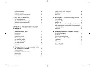 What happened next? 48
Where are we now? 53
Summary – freedom or franchise? 56
4 Who shall run the buses? 58
The politics of franchise 58
The politics of intervention – again 61
Summary – freedom or franchise? 62
References 66
PART 2: OTHER PERSPECTIVES ON MARKETS
IN TRANSPORT
5 The state control mess 71
Eamonn Butler
Introduction 71
Lessons from abroad 72
The courage to change 72
The unﬁnished agenda 74
The rise of road pricing 75
The debate continues 76
References 77
6 The importance of entrepreneurship in the
UK express coach market 79
Graham Parkhurst
Expectations of entrepreneurship 79
Mega-network 80
Yellow Taxibus 82
Oxford–London: ‘Tube’ or ‘Espress’? 84
Conclusions 90
References 92
7 Running free – private ownership of roads 94
Oliver Knipping
Unexpected allies 94
Roads for sale 95
Free the roads – towards a market for road infrastructure 99
Road pricing and the efﬁciency of the transport industry:
the link to Hibbs 102
References 103
8 Marketing awareness in the bus industry:
threats to progress 106
Paul Kevill
Why worry about marketing? 106
Shots in the foot and banana skins 108
Conclusions 115
References 116
About the IEA 118
IEA Danger Rereg bk.indb 6-7IEA Danger Rereg bk.indb 6-7 11/10/05 10:43:2411/10/05 10:43:24
 