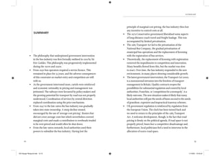 12 13
summary
• The philosophy that underpinned government intervention
in the bus industry was ﬁrst formally outlined in 1919 by Sir
Eric Geddes. This philosophy was progressively implemented
during the 1920s and 1930s.
• From 1930 bus operators required a service licence. This
remained in place for 55 years, and the adverse consequences
of this constraint on market entry and competition are still
with us.
• As the government intervened more, cartels were reinforced
and economic rationality in pricing and management was
jettisoned. The railways were favoured by policy-makers and
the growing potential for transport by road was not properly
understood. Coordination of services by central direction
replaced coordination using the price mechanism.
• From 1947 to the late 1960s the bus industry was gradually
taken into state ownership. A steep decline ensued,
encouraged by the use of ‘average cost pricing’. Routes that
did not cover average costs but which nevertheless covered
marginal costs and made a contribution to overheads tended
to be over-priced and would often be shut down.
• From the late 1960s onwards, local authorities used their
powers to subsidise the bus industry. Having lost the
SUMMARY
principle of marginal cost pricing, the bus industry then lost
any incentive to control costs at all.
• The 1979 Conservative government liberalised some aspects
of long-distance coach travel and freight haulage. This was
accompanied by limited privatisation.
• The 1985 Transport Act led to the privatisation of the
National Bus Company, the gradual privatisation of
municipal bus operations and the replacement of licensing
with the registration of bus services.
• Theoretically, the replacement of licensing with registration
removed the impediments to competition and innovation.
Many beneﬁts ﬂowed from this, but the market was slow
to react. Over time, the bus industry responded to the new
environment, in many places showing considerable growth.
• Thelatestgovernmentintervention,theTransportAct2000,
isamonumentalintrusionintothefreedomoftransport
managementinBritain.Qualitycontractsreopenthe
possibilitiesforsubstantialregulationandcontrolbylocal
authorities.Franchise,or‘competitionforamonopoly’,isa
likelyoutcome.Thenewsituationmakesitlikelythatmany
localauthoritieswillputtheneedsofbusessecondtotheneeds
ofgrandiose,expensiveandimpracticaltramwayschemes.
• UK government regulation is reinforced by regulation from
the European Union. The clock has been turned back and
we need to return to the principles of the 1985 Transport
Act. A welcome development, though, is the fact that road
pricing is ﬁrmly on the political agenda. If road space is not
properly priced, buses face a competitive disadvantage and,
furthermore, local politicians feel a need to intervene in the
allocation of scarce road space.
IEA Danger Rereg bk.indb 12-13IEA Danger Rereg bk.indb 12-13 11/10/05 10:43:2411/10/05 10:43:24
 