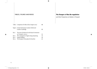 14
Table 1 Comparison of walk-on fares (August 2005) 88
Figure 1 Annual rail journeys London–Oxford and
London–Cambridge 89
Box 1 The terms of reference for the Royal Commission
on Transport, 1929–31 25
Box 2 The consequences of rigid costing and pricing 35
Box 3 Empire-building 40
Box 4 The European Union plans for franchise 63
TABLES, FIGURES AND BOXES The Dangers of Bus Re-regulation
and Other Perspectives on Markets in Transport
IEA Danger Rereg bk.indb 14-15IEA Danger Rereg bk.indb 14-15 11/10/05 10:43:2411/10/05 10:43:24
 