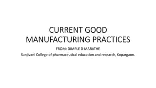 CURRENT GOOD
MANUFACTURING PRACTICES
FROM: DIMPLE D MARATHE
Sanjivani College of pharmaceutical education and research, Kopargaon.
 