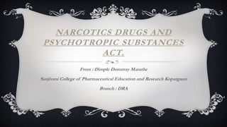 NARCOTICS DRUGS AND
PSYCHOTROPIC SUBSTANCES
ACT.
From : Dimple Dattatray Marathe
Sanjivani College of Pharmaceutical Education and Research Kopargaon
Branch : DRA
 