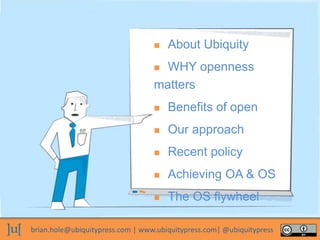 brian.hole@ubiquitypress.com | www.ubiquitypress.com| @ubiquitypress
 About Ubiquity
 WHY openness
matters
 Benefits of open
 Our approach
 Recent policy
 Achieving OA & OS
 The OS flywheel
 