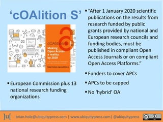 brian.hole@ubiquitypress.com | www.ubiquitypress.com| @ubiquitypress
European Commission plus 13
national research funding
organizations
‘cOAlition S’
“After 1 January 2020 scientific
publications on the results from
research funded by public
grants provided by national and
European research councils and
funding bodies, must be
published in compliant Open
Access Journals or on compliant
Open Access Platforms.”
Funders to cover APCs
APCs to be capped
No ‘hybrid’ OA
 
