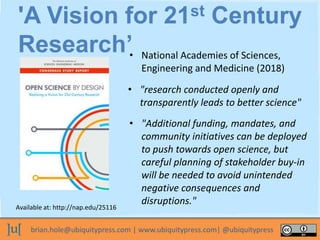 brian.hole@ubiquitypress.com | www.ubiquitypress.com| @ubiquitypress
• National Academies of Sciences,
Engineering and Medicine (2018)
'A Vision for 21st Century
Research’
• "research conducted openly and
transparently leads to better science"
Available at: http://nap.edu/25116
• "Additional funding, mandates, and
community initiatives can be deployed
to push towards open science, but
careful planning of stakeholder buy-in
will be needed to avoid unintended
negative consequences and
disruptions."
 