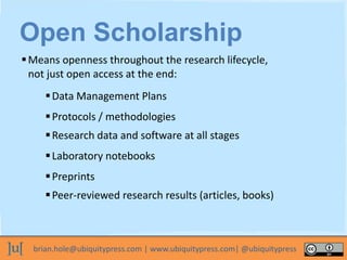 brian.hole@ubiquitypress.com | www.ubiquitypress.com| @ubiquitypress
Means openness throughout the research lifecycle,
not just open access at the end:
Open Scholarship
Data Management Plans
Protocols / methodologies
Research data and software at all stages
Laboratory notebooks
Preprints
Peer-reviewed research results (articles, books)
 