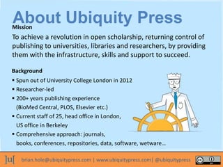 brian.hole@ubiquitypress.com | www.ubiquitypress.com| @ubiquitypress
To achieve a revolution in open scholarship, returning control of
publishing to universities, libraries and researchers, by providing
them with the infrastructure, skills and support to succeed.
Background
Mission
 Spun out of University College London in 2012
 Researcher-led
 200+ years publishing experience
(BioMed Central, PLOS, Elsevier etc.)
 Current staff of 25, head office in London,
US office in Berkeley
 Comprehensive approach: journals,
books, conferences, repositories, data, software, wetware…
About Ubiquity Press
 