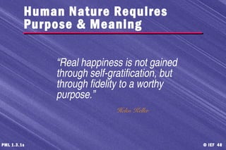 © IEF 48PML 1.3.1s
“Real happiness is not gained
through self-gratification, but
through fidelity to a worthy
purpose.”
Helen Keller
Human Nature Requires
Purpose & Meaning
 