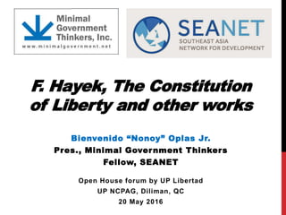 F. Hayek, The Constitution
of Liberty and other works
Bienvenido “Nonoy” Oplas Jr.
Pres., Minimal Government Thinkers
Fellow, SEANET
Open House forum by UP Libertad
UP NCPAG, Diliman, QC
20 May 2016
 