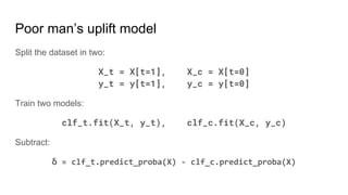 Poor man’s uplift model
Split the dataset in two:
X_t = X[t=1], X_c = X[t=0]
y_t = y[t=1], y_c = y[t=0]
Train two models:
clf_t.fit(X_t, y_t), clf_c.fit(X_c, y_c)
Subtract:
δ = clf_t.predict_proba(X) - clf_c.predict_proba(X)
 