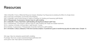 Resources
1999, N.Radcliffe, P.Surry, Differential Response Analysis: Modeling True Responses by Isolating the Effect of a Single Action
2002, B.Hansotia, B.Rukstales, Incremental Value Modeling
2007, N.Radcliffe, Using Control Groups to Target on Predicted Lift: Building and Assessing Uplift Models
2010, P.Rzepakowski, S.Jaroszewicz, Decision trees for uplift modeling
2011, N.Radcliffe, P.Surry, Real-World Uplift Modelling with Significance-Based Uplift Trees
2012, P.Rzepakowski, S.Jaroszewicz, Decision trees for uplift modeling with single and multiple treatments
2015, L.Guelman, M.Guillen, M.Perez-Marin, Uplift Random Forests
2015, M.Soltys, S.Jaroszewicz, P.Rzepakowski, Ensemble methods for uplift modeling
2017, W.Verbeke, C.Bravo, B.Baesens, Profit drive business analytics: A practitioner's guide to transforming big data into added value. (Chapter 4)
Wiki page: https://en.wikipedia.org/wiki/Uplift_modelling
R package: http://cran.r-project.org/web/packages/uplift/index.html
some python code: https://github.com/psarka/uplift
 