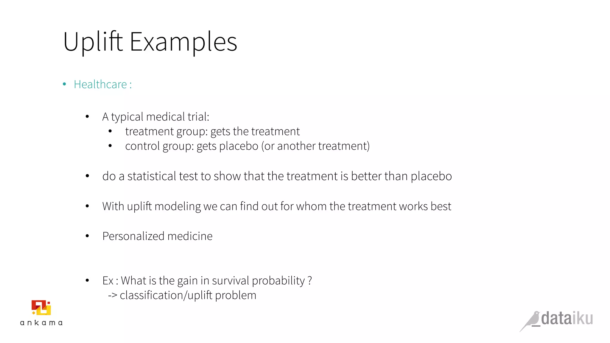 Uplift Examples
•  Healthcare :
•  A typical medical trial:
•  treatment group: gets the treatment
•  control group: gets placebo (or another treatment)
•  do a statistical test to show that the treatment is better than placebo
•  With uplift modeling we can find out for whom the treatment works best
•  Personalized medicine
•  Ex : What is the gain in survival probability ?
-> classification/uplift problem
 