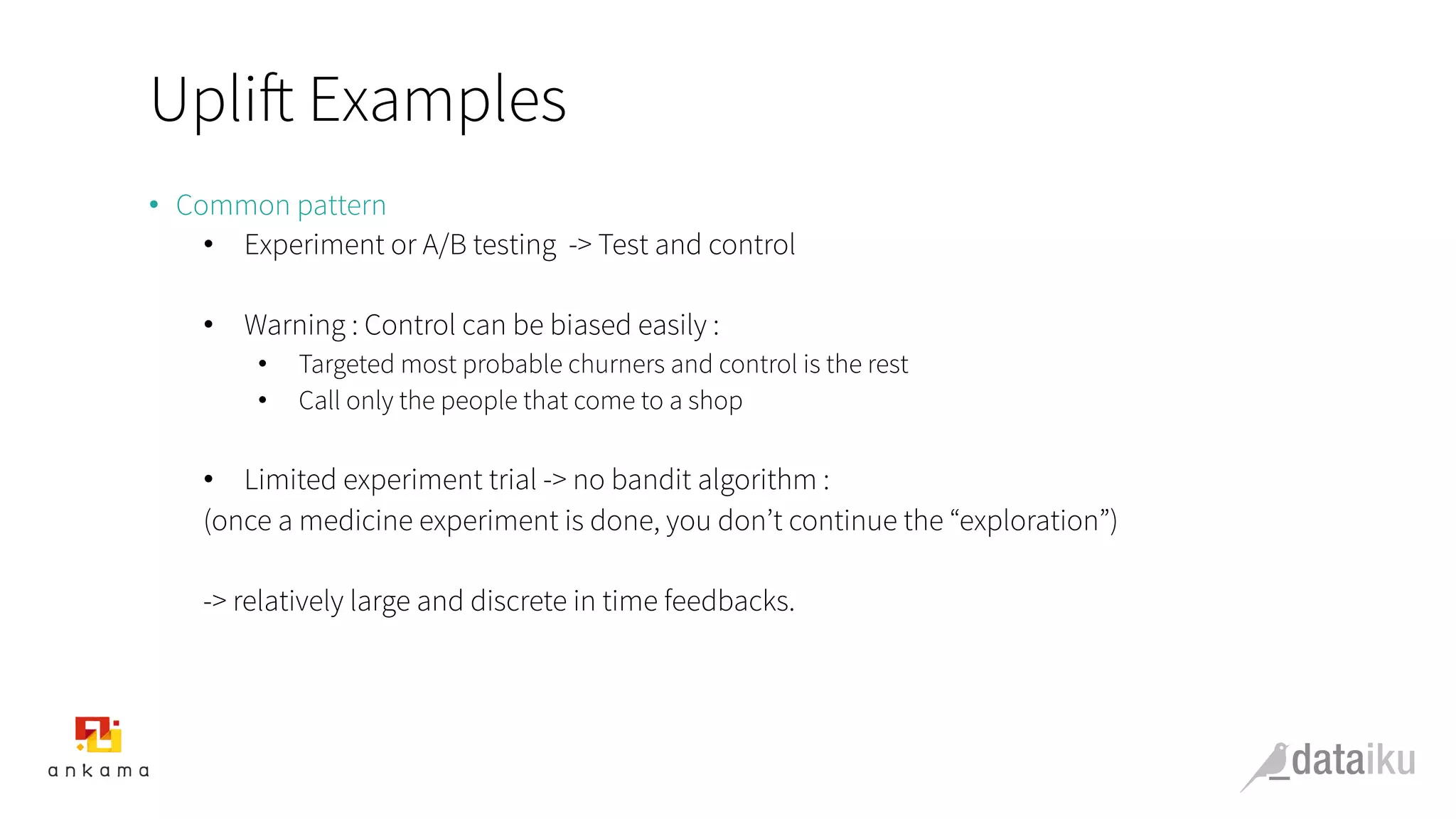 Uplift Examples
•  Common pattern
•  Experiment or A/B testing -> Test and control
•  Warning : Control can be biased easily :
•  Targeted most probable churners and control is the rest
•  Call only the people that come to a shop
•  Limited experiment trial -> no bandit algorithm :
(once a medicine experiment is done, you don’t continue the “exploration”)
-> relatively large and discrete in time feedbacks.
 