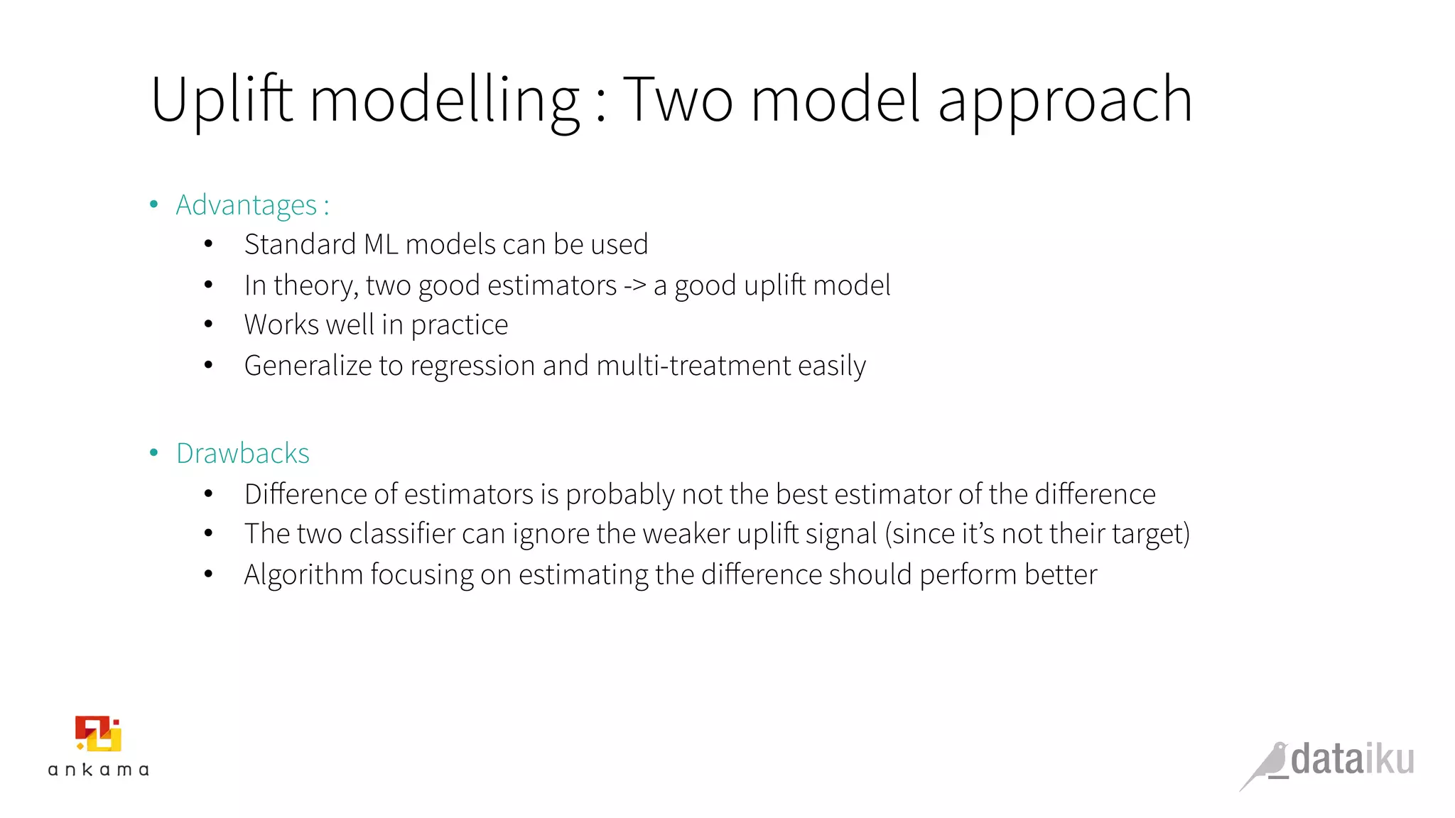 Uplift modelling : Two model approach
•  Advantages :
•  Standard ML models can be used
•  In theory, two good estimators -> a good uplift model
•  Works well in practice
•  Generalize to regression and multi-treatment easily
•  Drawbacks
•  Diﬀerence of estimators is probably not the best estimator of the diﬀerence
•  The two classifier can ignore the weaker uplift signal (since it’s not their target)
•  Algorithm focusing on estimating the diﬀerence should perform better
 