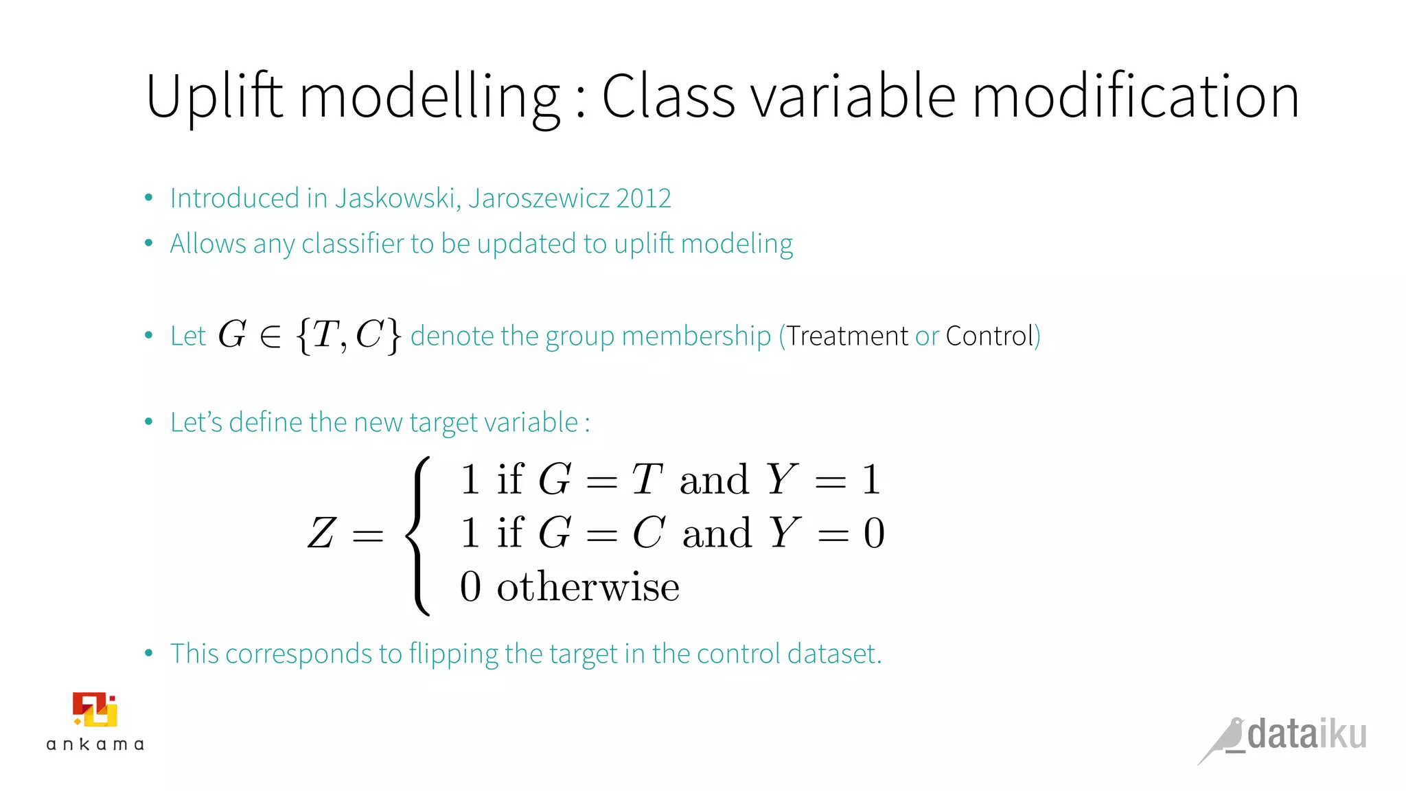 Uplift modelling : Class variable modification
•  Introduced in Jaskowski, Jaroszewicz 2012
•  Allows any classifier to be updated to uplift modeling
•  Let denote the group membership (Treatment or Control)
•  Let’s define the new target variable :
•  This corresponds to flipping the target in the control dataset.
G 2 {T, C}
Z =
8
<
:
1 if G = T and Y = 1
1 if G = C and Y = 0
0 otherwise
 