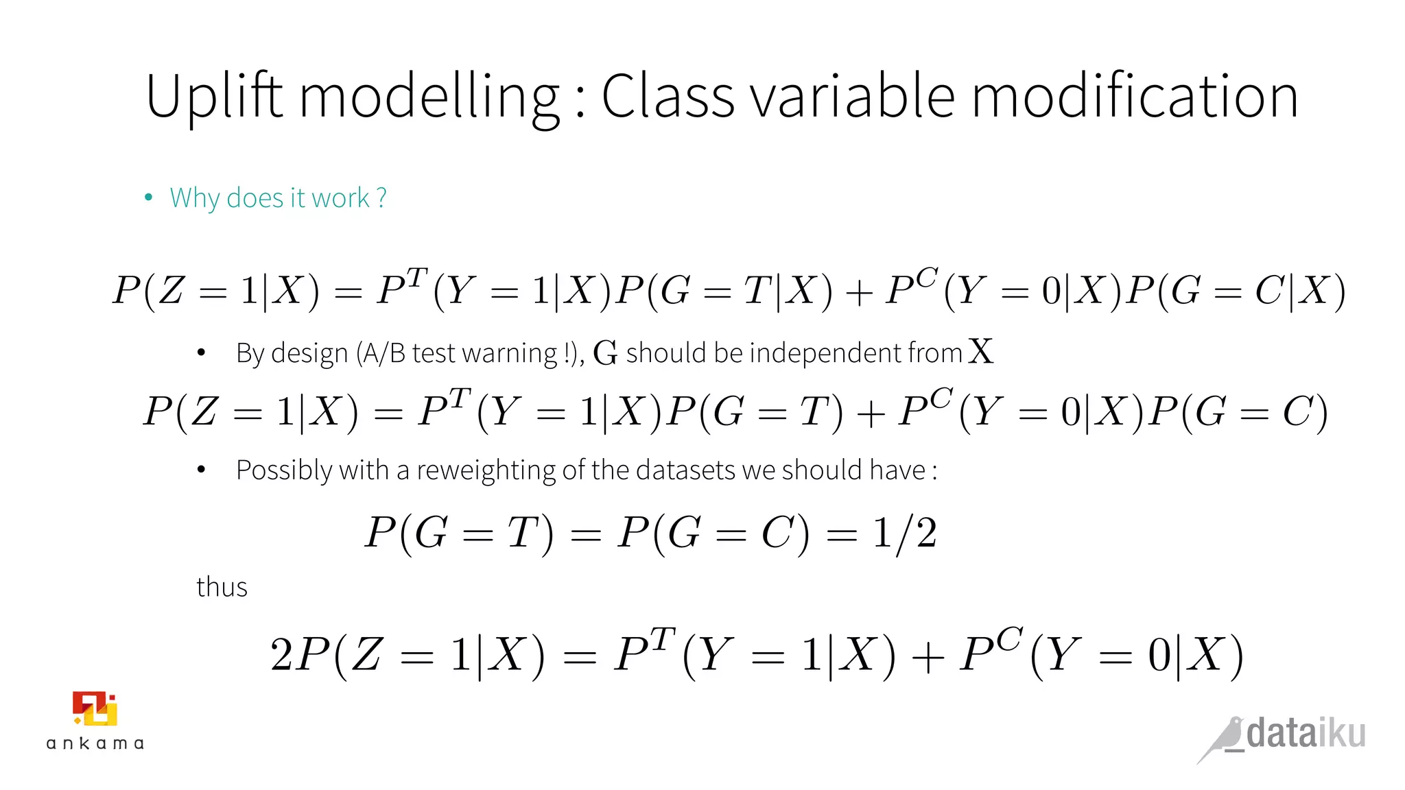 Uplift modelling : Class variable modification
•  Why does it work ?
•  By design (A/B test warning !), should be independent from
•  Possibly with a reweighting of the datasets we should have :
thus
P(Z = 1|X) = PT
(Y = 1|X)P(G = T|X) + PC
(Y = 0|X)P(G = C|X)
P(Z = 1|X) = PT
(Y = 1|X)P(G = T) + PC
(Y = 0|X)P(G = C)
G X
P(G = T) = P(G = C) = 1/2
2P(Z = 1|X) = PT
(Y = 1|X) + PC
(Y = 0|X)
 
