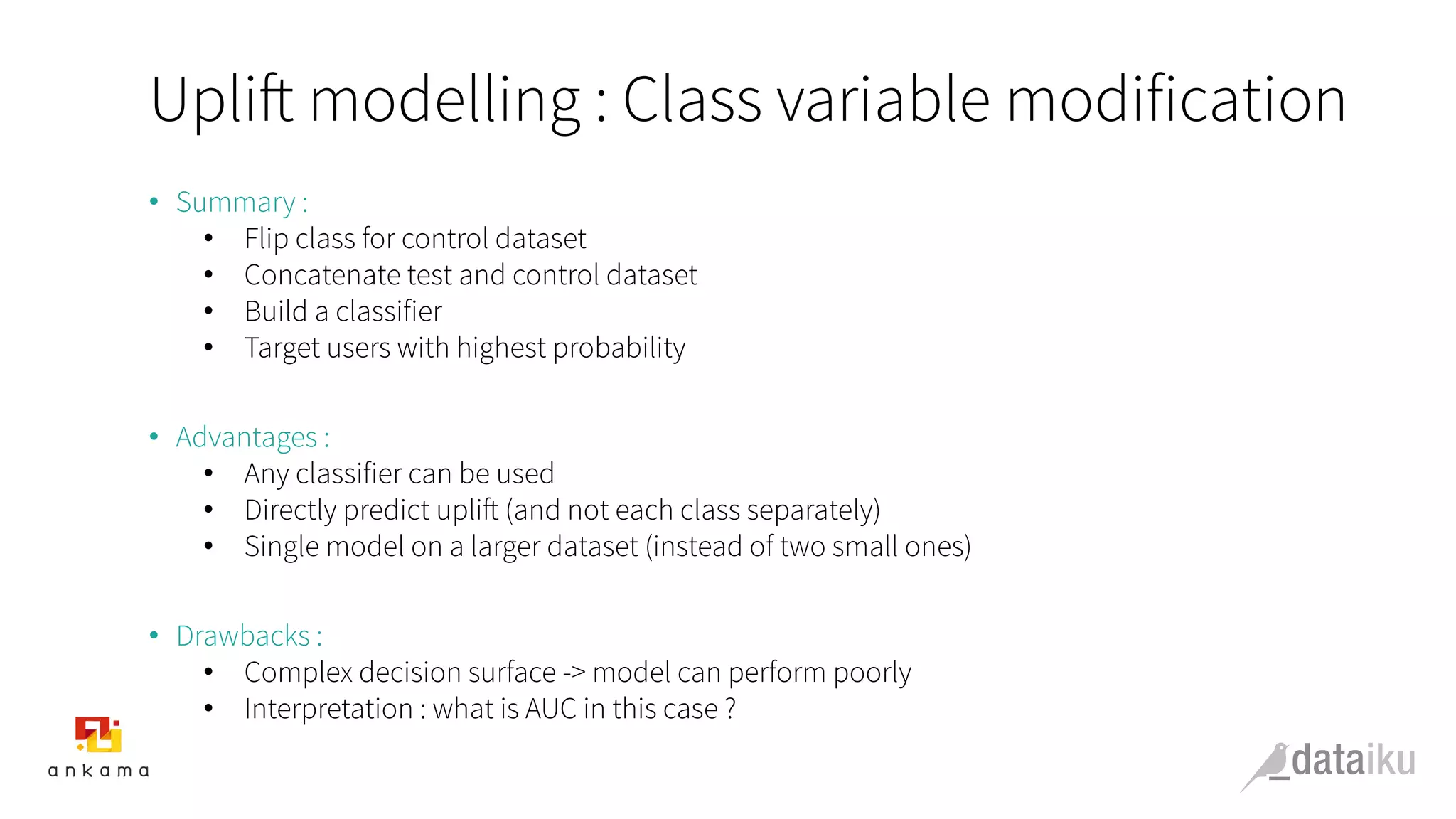 Uplift modelling : Class variable modification
•  Summary :
•  Flip class for control dataset
•  Concatenate test and control dataset
•  Build a classifier
•  Target users with highest probability
•  Advantages :
•  Any classifier can be used
•  Directly predict uplift (and not each class separately)
•  Single model on a larger dataset (instead of two small ones)
•  Drawbacks :
•  Complex decision surface -> model can perform poorly
•  Interpretation : what is AUC in this case ?
 