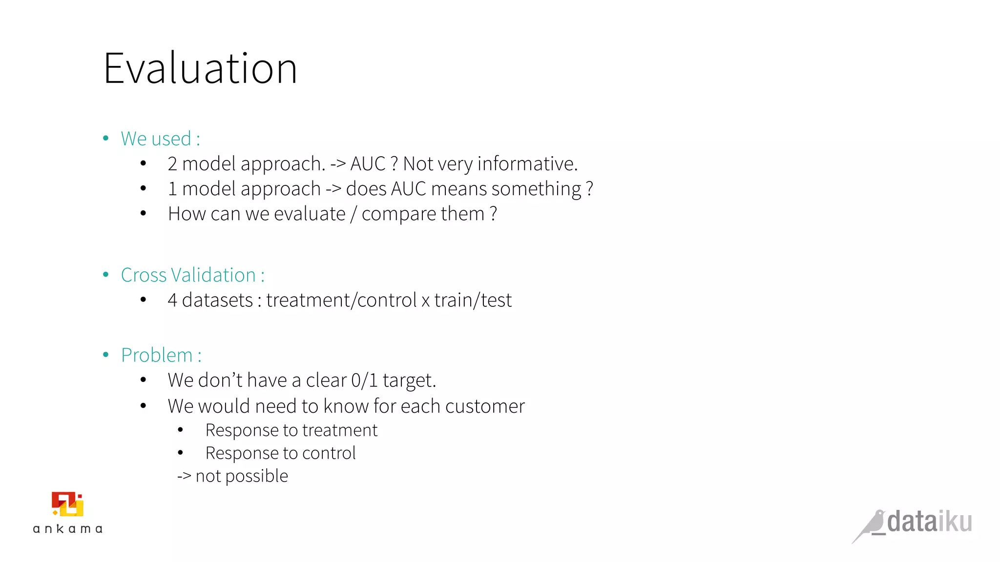 Evaluation
•  We used :
•  2 model approach. -> AUC ? Not very informative.
•  1 model approach -> does AUC means something ?
•  How can we evaluate / compare them ?
•  Cross Validation :
•  4 datasets : treatment/control x train/test
•  Problem :
•  We don’t have a clear 0/1 target.
•  We would need to know for each customer
•  Response to treatment
•  Response to control
-> not possible
 