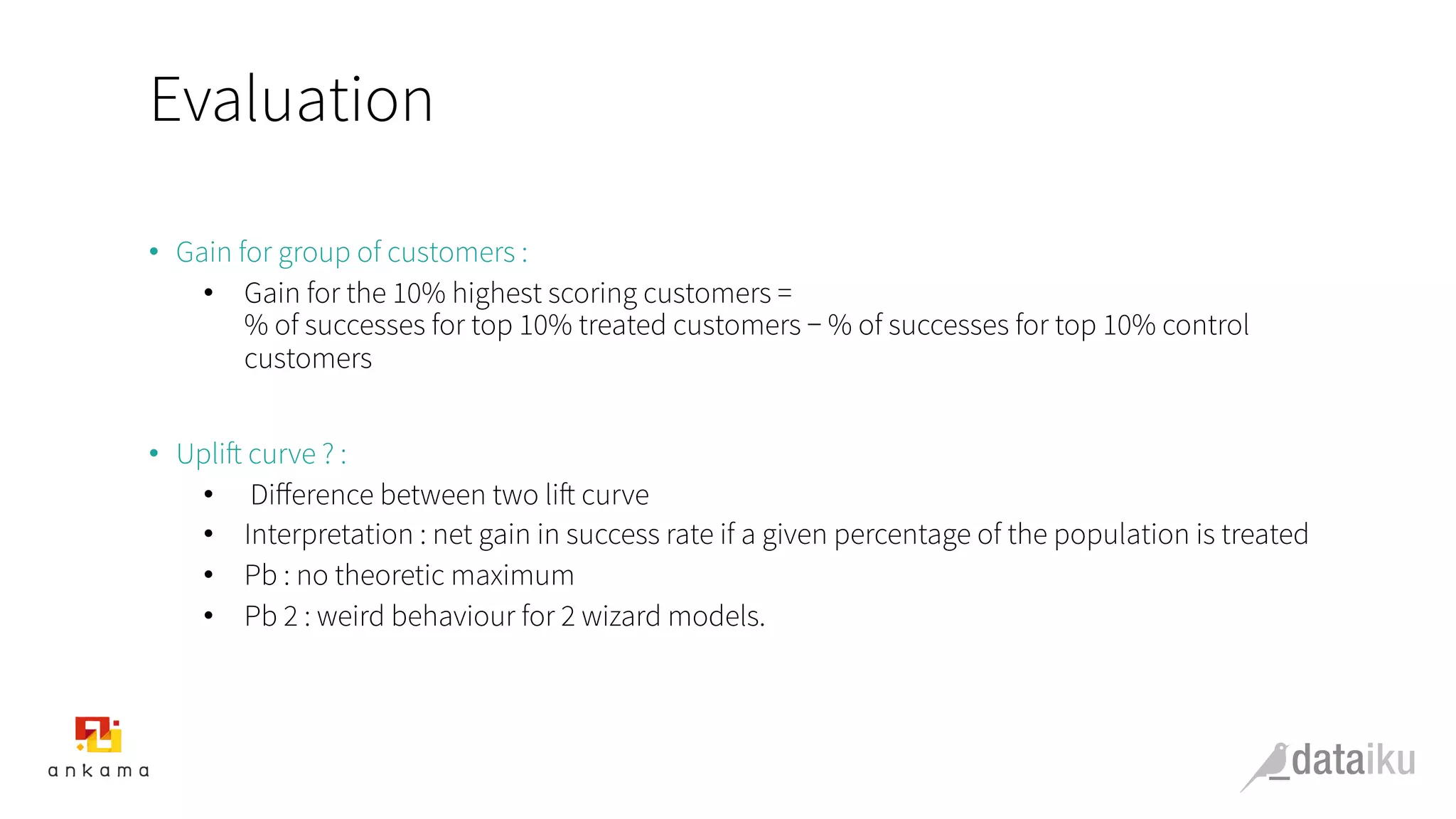 Evaluation
•  Gain for group of customers :
•  Gain for the 10% highest scoring customers =
% of successes for top 10% treated customers − % of successes for top 10% control
customers
•  Uplift curve ? :
•  Diﬀerence between two lift curve
•  Interpretation : net gain in success rate if a given percentage of the population is treated
•  Pb : no theoretic maximum
•  Pb 2 : weird behaviour for 2 wizard models.
 