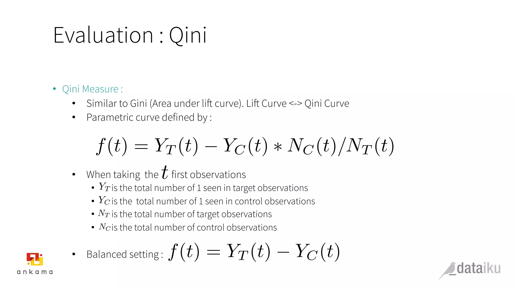 Evaluation : Qini
•  Qini Measure :
•  Similar to Gini (Area under lift curve). Lift Curve <-> Qini Curve
•  Parametric curve defined by :
•  When taking the first observations
•  is the total number of 1 seen in target observations
•  is the total number of 1 seen in control observations
•  is the total number of target observations
•  is the total number of control observations
•  Balanced setting :
t
f(t) = YT (t) YC(t) ⇤ NC(t)/NT (t)
YT
YC
NC
NT
f(t) = YT (t) YC(t)
 