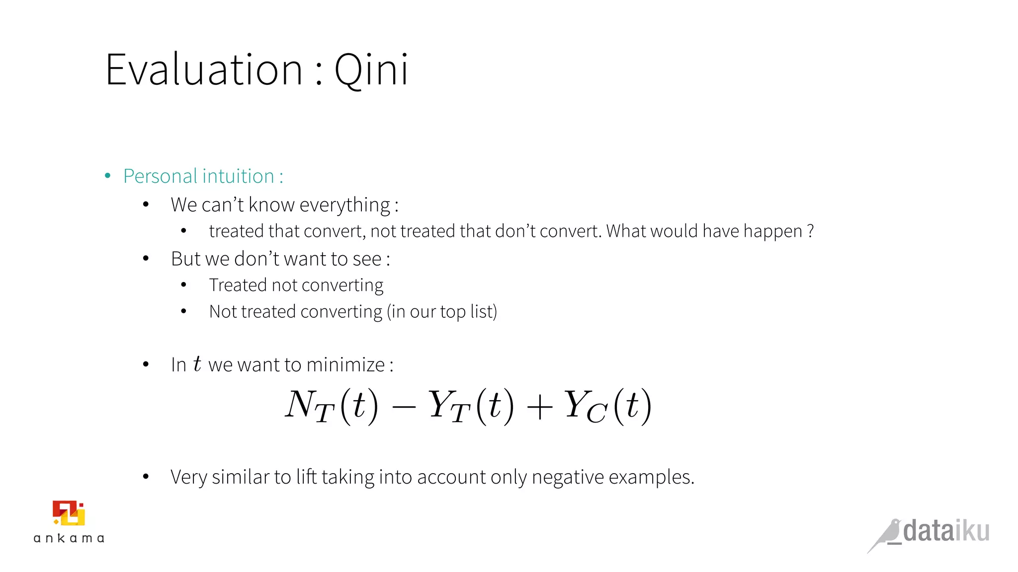 Evaluation : Qini
•  Personal intuition :
•  We can’t know everything :
•  treated that convert, not treated that don’t convert. What would have happen ?
•  But we don’t want to see :
•  Treated not converting
•  Not treated converting (in our top list)
•  In we want to minimize :
•  Very similar to lift taking into account only negative examples.
t
NT (t) YT (t) + YC(t)
 