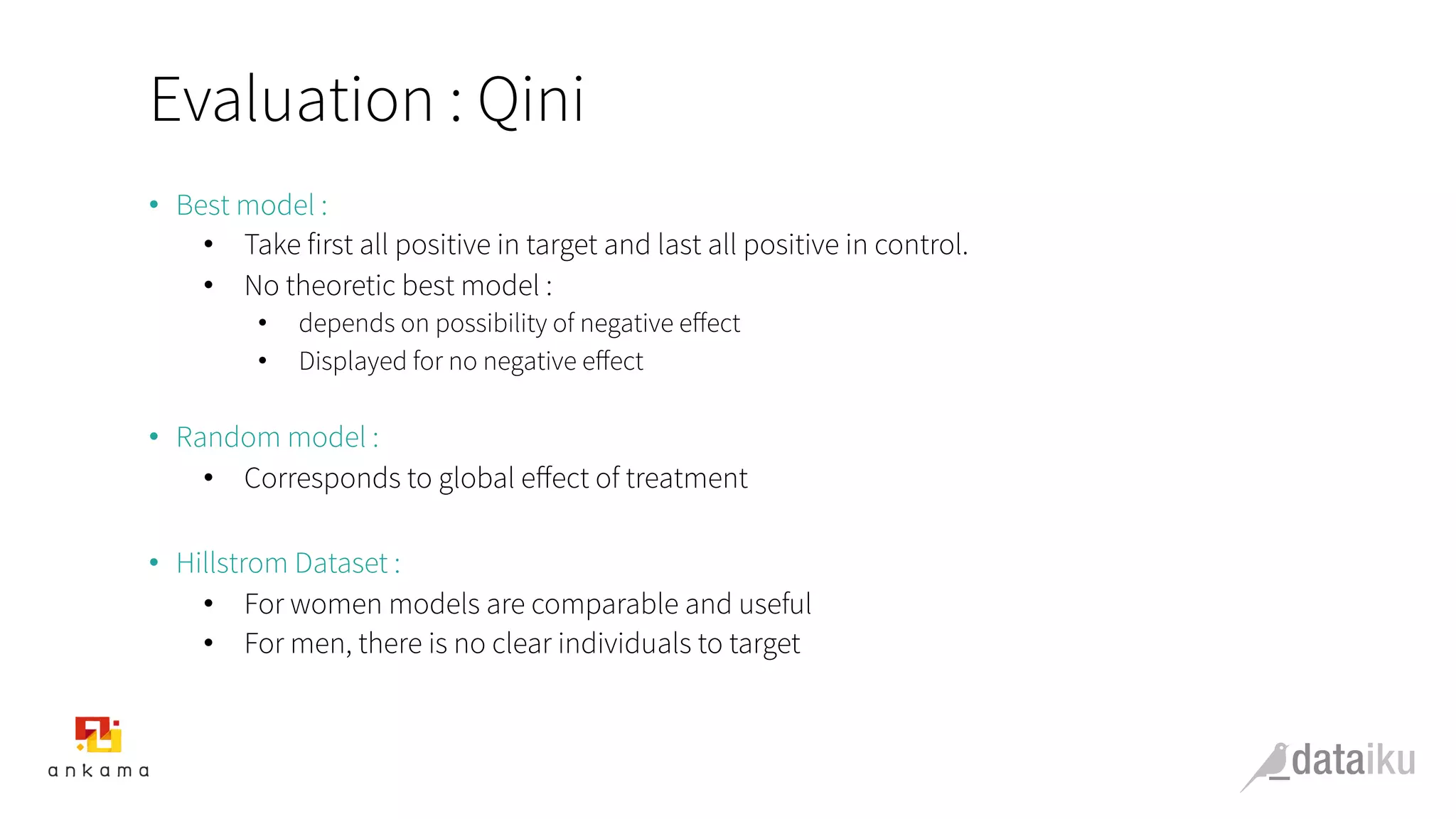 Evaluation : Qini
•  Best model :
•  Take first all positive in target and last all positive in control.
•  No theoretic best model :
•  depends on possibility of negative eﬀect
•  Displayed for no negative eﬀect
•  Random model :
•  Corresponds to global eﬀect of treatment
•  Hillstrom Dataset :
•  For women models are comparable and useful
•  For men, there is no clear individuals to target
 