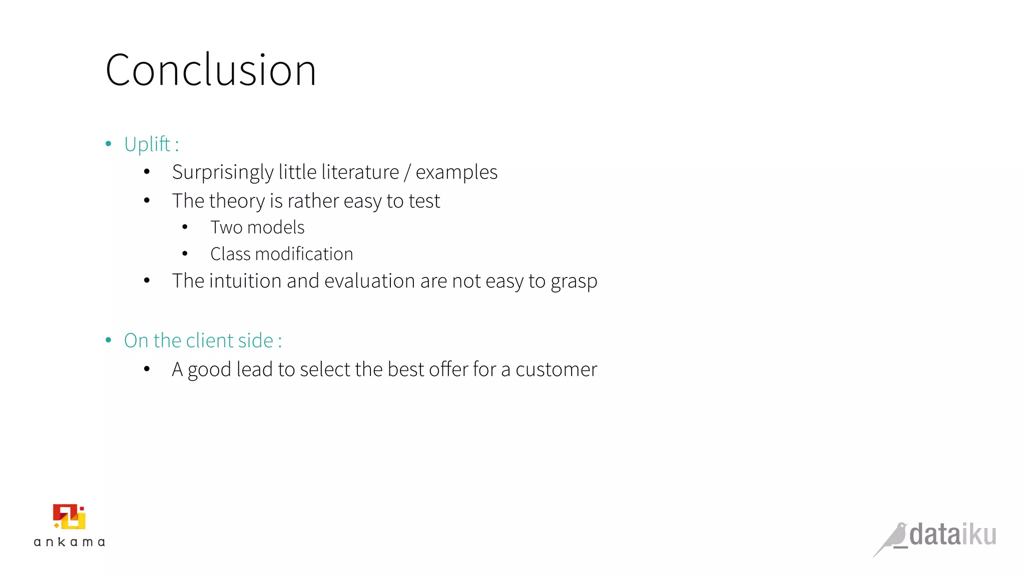 Conclusion
•  Uplift :
•  Surprisingly little literature / examples
•  The theory is rather easy to test
•  Two models
•  Class modification
•  The intuition and evaluation are not easy to grasp
•  On the client side :
•  A good lead to select the best oﬀer for a customer
 