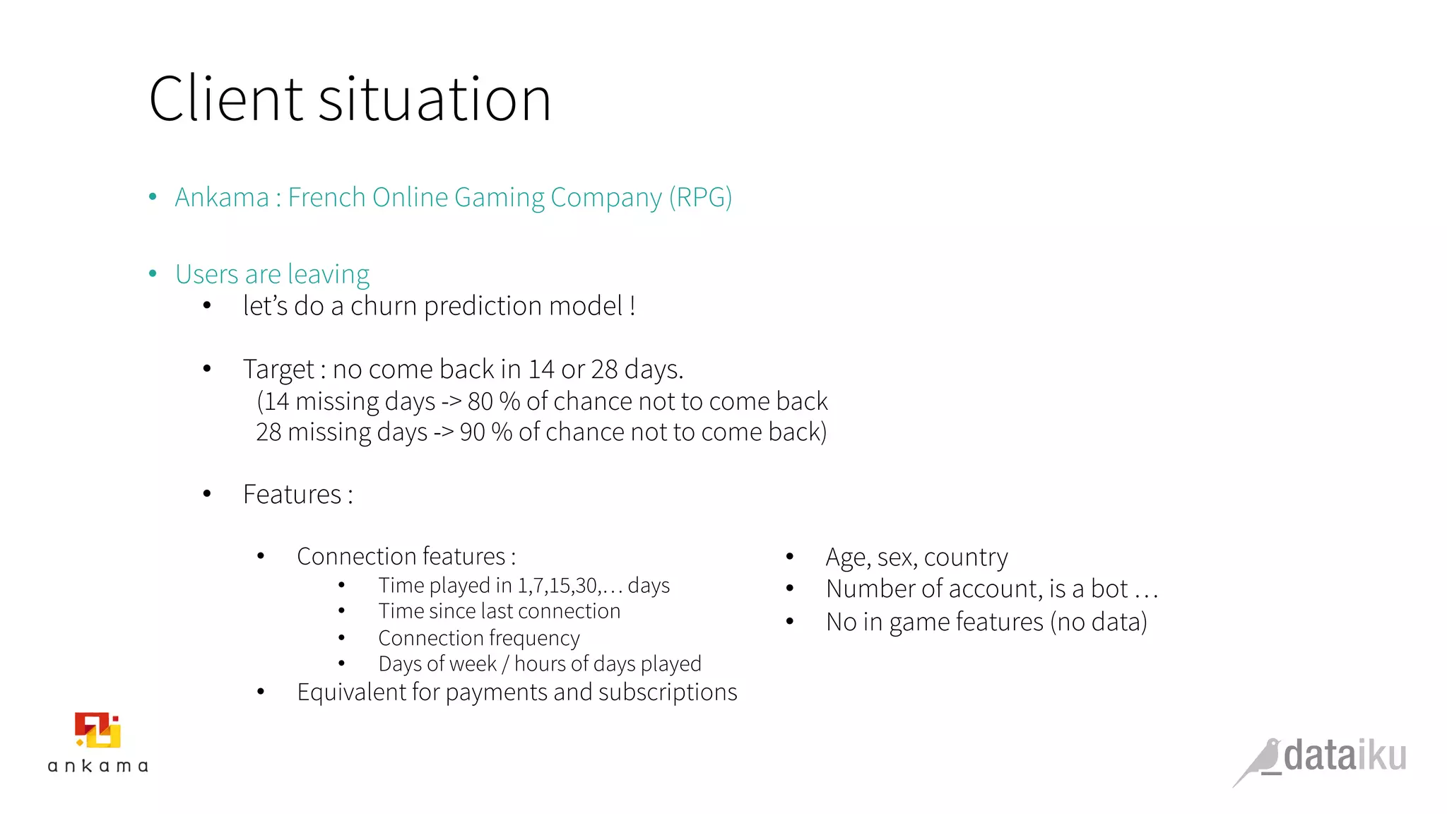 Client situation
•  Ankama : French Online Gaming Company (RPG)
•  Users are leaving
•  let’s do a churn prediction model !
•  Target : no come back in 14 or 28 days.
(14 missing days -> 80 % of chance not to come back
28 missing days -> 90 % of chance not to come back)
•  Features :
•  Connection features :
•  Time played in 1,7,15,30,… days
•  Time since last connection
•  Connection frequency
•  Days of week / hours of days played
•  Equivalent for payments and subscriptions
•  Age, sex, country
•  Number of account, is a bot …
•  No in game features (no data)
	
  
	
  
 