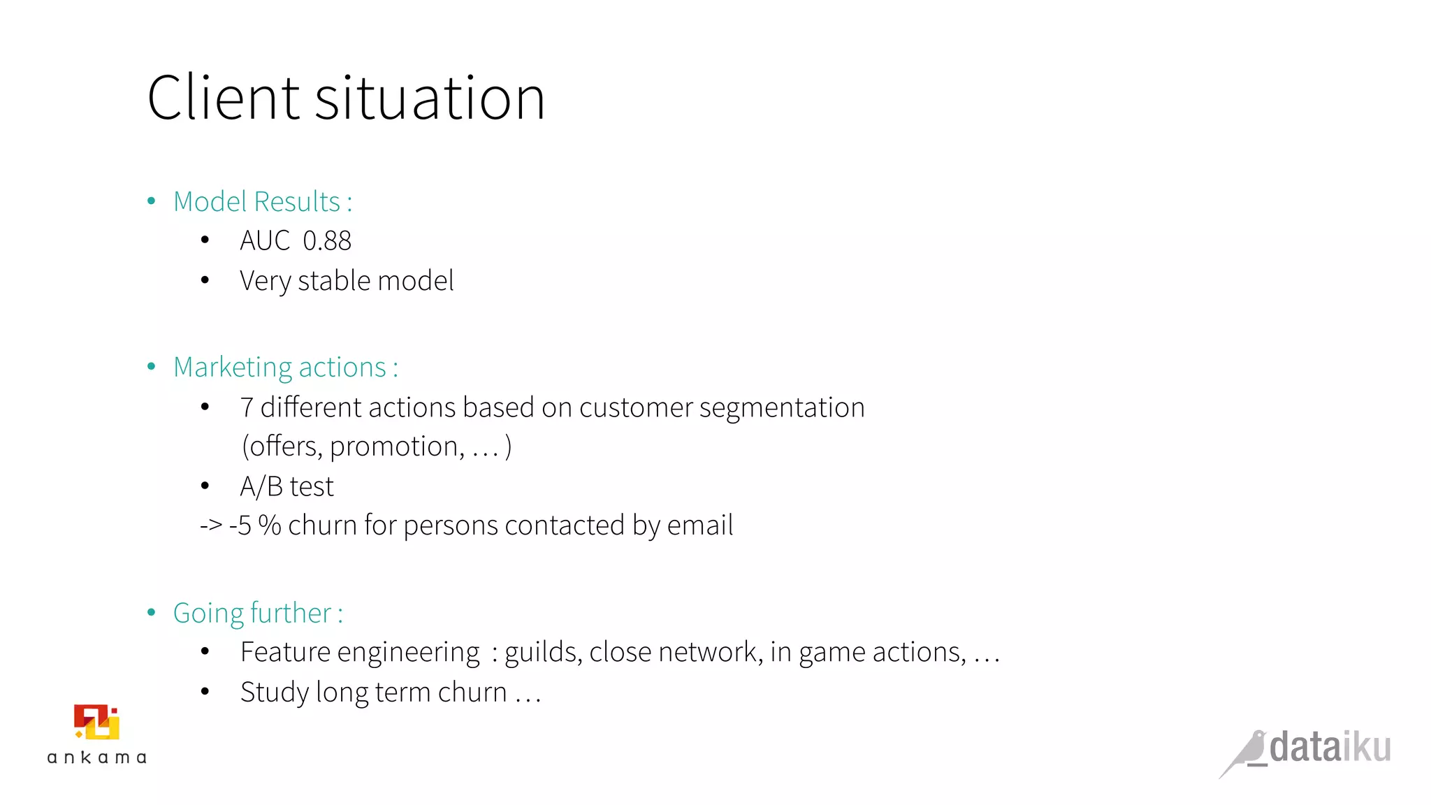 Client situation
•  Model Results :
•  AUC 0.88
•  Very stable model
•  Marketing actions :
•  7 diﬀerent actions based on customer segmentation
(oﬀers, promotion, … )
•  A/B test
-> -5 % churn for persons contacted by email
•  Going further :
•  Feature engineering : guilds, close network, in game actions, …
•  Study long term churn …
 