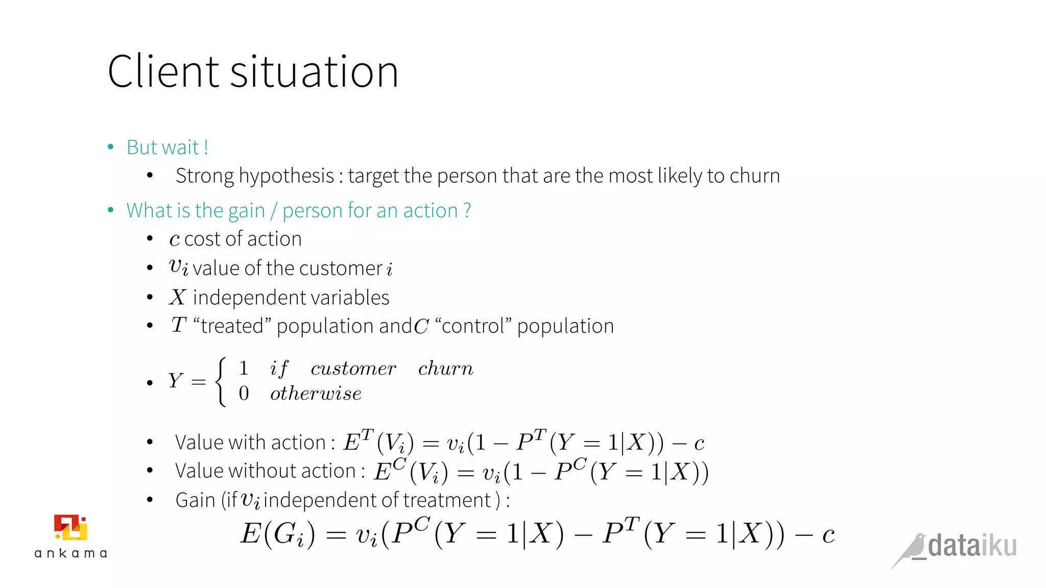 Client situation
•  But wait !
•  Strong hypothesis : target the person that are the most likely to churn
•  What is the gain / person for an action ?
•  cost of action
•  value of the customer
•  independent variables
•  “treated” population and “control” population
• 
•  Value with action :
•  Value without action :
•  Gain (if independent of treatment ) :
c
vi i
X
T C
Y =
⇢
1 if customer churn
0 otherwise
ET
(Vi) = vi(1 PT
(Y = 1|X)) c
EC
(Vi) = vi(1 PC
(Y = 1|X))
vi
E(Gi) = vi(PC
(Y = 1|X) PT
(Y = 1|X)) c
 