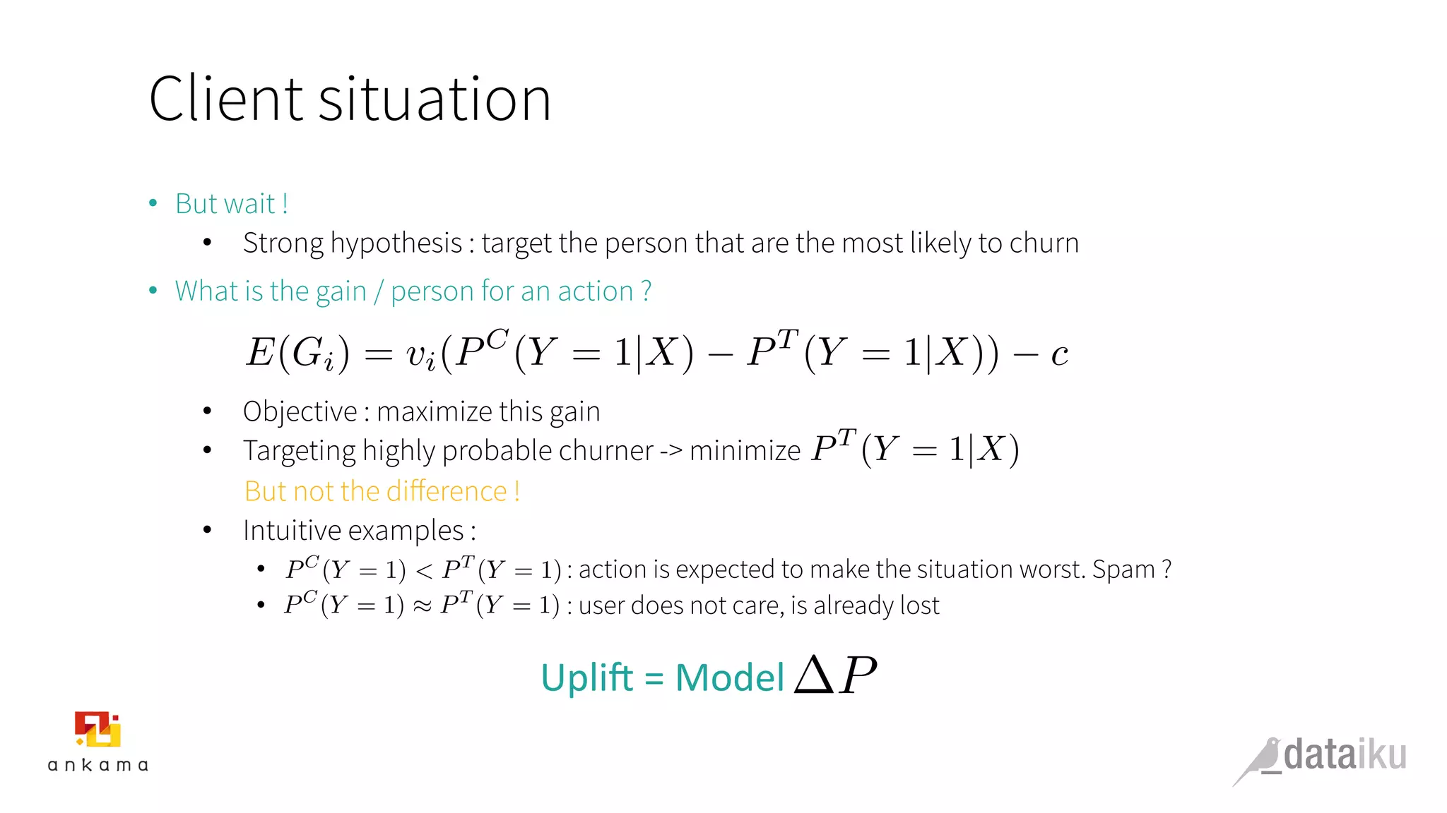 Client situation
•  But wait !
•  Strong hypothesis : target the person that are the most likely to churn
•  What is the gain / person for an action ?
•  Objective : maximize this gain
•  Targeting highly probable churner -> minimize
But not the diﬀerence !
•  Intuitive examples :
•  : action is expected to make the situation worst. Spam ?
•  : user does not care, is already lost
Upli&	
  =	
  Model	
  
E(Gi) = vi(PC
(Y = 1|X) PT
(Y = 1|X)) c
PT
(Y = 1|X)
PC
(Y = 1) ⇡ PT
(Y = 1)
P
PC
(Y = 1) < PT
(Y = 1)
 