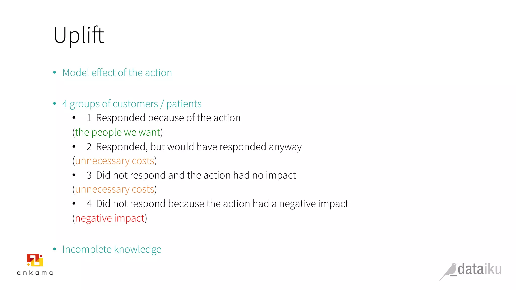 Uplift
•  Model eﬀect of the action
•  4 groups of customers / patients
•  1  Responded because of the action
(the people we want)
•  2  Responded, but would have responded anyway
(unnecessary costs)
•  3  Did not respond and the action had no impact
(unnecessary costs)
•  4  Did not respond because the action had a negative impact
(negative impact)
•  Incomplete knowledge
 