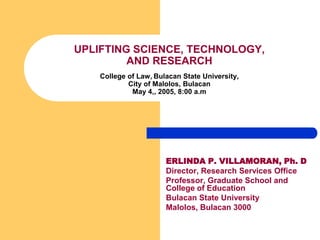 UPLIFTING SCIENCE, TECHNOLOGY,
         AND RESEARCH
    College of Law, Bulacan State University,
            City of Malolos, Bulacan
             May 4,, 2005, 8:00 a.m




                       ERLINDA P. VILLAMORAN, Ph. D
                       Director, Research Services Office
                       Professor, Graduate School and
                       College of Education
                       Bulacan State University
                       Malolos, Bulacan 3000
 