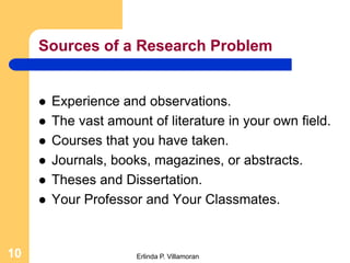Sources of a Research Problem


        Experience and observations.
        The vast amount of literature in your own field.
        Courses that you have taken.
        Journals, books, magazines, or abstracts.
        Theses and Dissertation.
        Your Professor and Your Classmates.


10                     Erlinda P. Villamoran
 