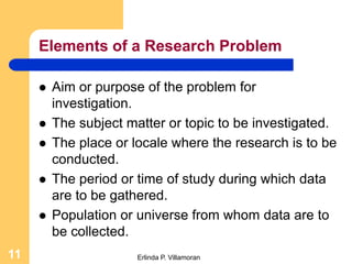 Elements of a Research Problem

        Aim or purpose of the problem for
         investigation.
        The subject matter or topic to be investigated.
        The place or locale where the research is to be
         conducted.
        The period or time of study during which data
         are to be gathered.
        Population or universe from whom data are to
         be collected.
11                     Erlinda P. Villamoran
 