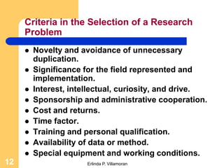 Criteria in the Selection of a Research
     Problem
        Novelty and avoidance of unnecessary
         duplication.
        Significance for the field represented and
         implementation.
        Interest, intellectual, curiosity, and drive.
        Sponsorship and administrative cooperation.
        Cost and returns.
        Time factor.
        Training and personal qualification.
        Availability of data or method.
        Special equipment and working conditions.
12                     Erlinda P. Villamoran
 