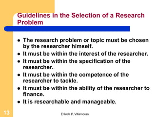 Guidelines in the Selection of a Research
     Problem

        The research problem or topic must be chosen
         by the researcher himself.
        It must be within the interest of the researcher.
        It must be within the specification of the
         researcher.
        It must be within the competence of the
         researcher to tackle.
        It must be within the ability of the researcher to
         finance.
        It is researchable and manageable.
13                     Erlinda P. Villamoran
 