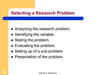 Selecting a Research Problem


        Analyzing the research problem.
        Identifying the variable.
        Stating the problem.
        Evaluating the problem.
        Setting up of a sub-problem.
        Presentation of the problem.


14                    Erlinda P. Villamoran
 