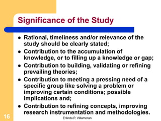Significance of the Study

        Rational, timeliness and/or relevance of the
         study should be clearly stated;
        Contribution to the accumulation of
         knowledge, or to filling up a knowledge or gap;
        Contribution to building, validating or refining
         prevailing theories;
        Contribution to meeting a pressing need of a
         specific group like solving a problem or
         improving certain conditions; possible
         implications and;
        Contribution to refining concepts, improving
         research instrumentation and methodologies.
16                     Erlinda P. Villamoran
 