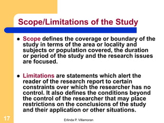 Scope/Limitations of the Study
        Scope defines the coverage or boundary of the
         study in terms of the area or locality and
         subjects or population covered, the duration
         or period of the study and the research issues
         are focused.

        Limitations are statements which alert the
         reader of the research report to certain
         constraints over which the researcher has no
         control. It also defines the conditions beyond
         the control of the researcher that may place
         restrictions on the conclusions of the study
         and their application or other situations.
17                     Erlinda P. Villamoran
 