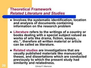 Theoretical Framework
     Related Literature and Studies
        Involves the systematic identification, location
         and analysis of documents containing
         information on the research problem
        Literature refers to the writings of a country or
         books dealing with a special subject valued as
         works of arts like drama, fiction, essays, ..
         etc.”, therefore all written material or article
         can be called as literature.
        Related studies are investigations that are
         usually published materials like manuscript,
         theses, and dissertations which are conducted
         previously to which the present study had
         similarity and relatedness.
20                     Erlinda P. Villamoran
 