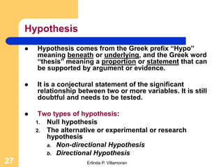 Hypothesis
        Hypothesis comes from the Greek prefix “Hypo”
         meaning beneath or underlying, and the Greek word
         “thesis” meaning a proportion or statement that can
         be supported by argument or evidence.

        It is a conjectural statement of the significant
         relationship between two or more variables. It is still
         doubtful and needs to be tested.

         Two types of hypothesis:
         1. Null hypothesis
         2. The alternative or experimental or research
            hypothesis
            a. Non-directional Hypothesis
            b. Directional Hypothesis
27                       Erlinda P. Villamoran
 