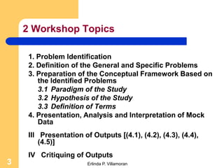 2 Workshop Topics

     1. Problem Identification
     2. Definition of the General and Specific Problems
     3. Preparation of the Conceptual Framework Based on
        the Identified Problems
        3.1 Paradigm of the Study
        3.2 Hypothesis of the Study
        3.3 Definition of Terms
     4. Presentation, Analysis and Interpretation of Mock
        Data
     III Presentation of Outputs [(4.1), (4.2), (4.3), (4.4),
         (4.5)]
     IV Critiquing of Outputs
3                       Erlinda P. Villamoran
 