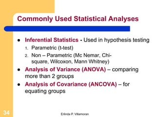 Commonly Used Statistical Analyses

        Inferential Statistics - Used in hypothesis testing
         1.   Parametric (t-test)
         2.   Non – Parametric (Mc Nemar, Chi-
              square, Wilcoxon, Mann Whitney)
        Analysis of Variance (ANOVA) – comparing
         more than 2 groups
        Analysis of Covariance (ANCOVA) – for
         equating groups


34                       Erlinda P. Villamoran
 