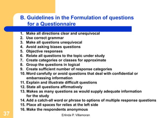 B. Guidelines in the Formulation of questions
        for a Questionnaire
     1. Make all directions clear and unequivocal
     2. Use correct grammar
     3. Make all questions unequivocal
     4. Avoid asking biases questions
     5. Objective responses
     6. Relate all questions to the topic under study
     7. Create categories or classes for approximate
     8. Group the questions in logical
     9. Create sufficient number of response categories
     10. Word carefully or avoid questions that deal with confidential or
         embarrassing information
     11. Explain and illustrate difficult questions
     12. State all questions affirmatively
     13. Makes as many questions as would supply adequate information
         for the study
     14. Add a catch-all word or phrase to options of multiple response questions
     15. Place all spaces for relies at the left side
     16. Make the respondents anonymous
37                          Erlinda P. Villamoran
 