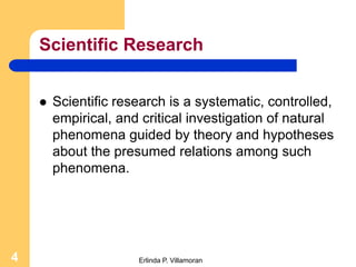 Scientific Research


       Scientific research is a systematic, controlled,
        empirical, and critical investigation of natural
        phenomena guided by theory and hypotheses
        about the presumed relations among such
        phenomena.




4                     Erlinda P. Villamoran
 